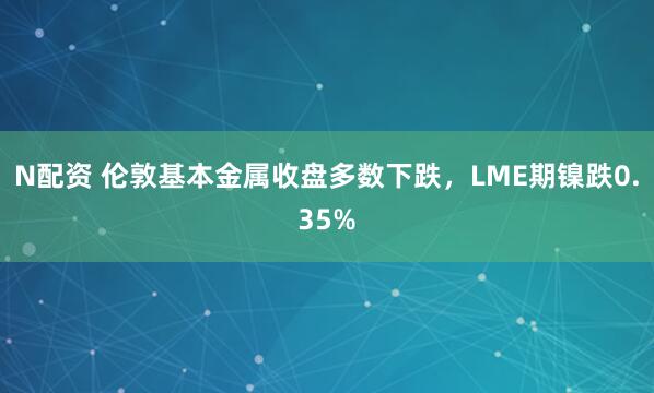 N配资 伦敦基本金属收盘多数下跌，LME期镍跌0.35%