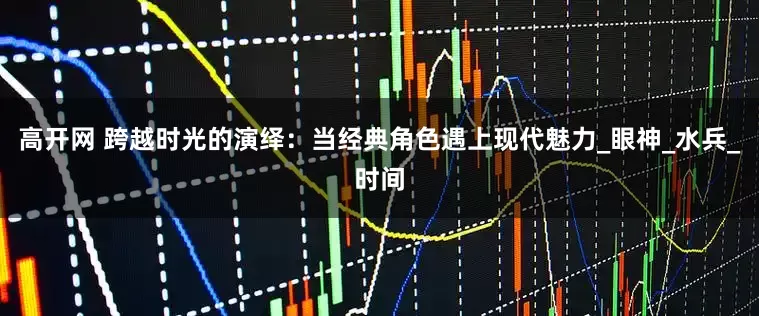 高开网 跨越时光的演绎：当经典角色遇上现代魅力_眼神_水兵_时间