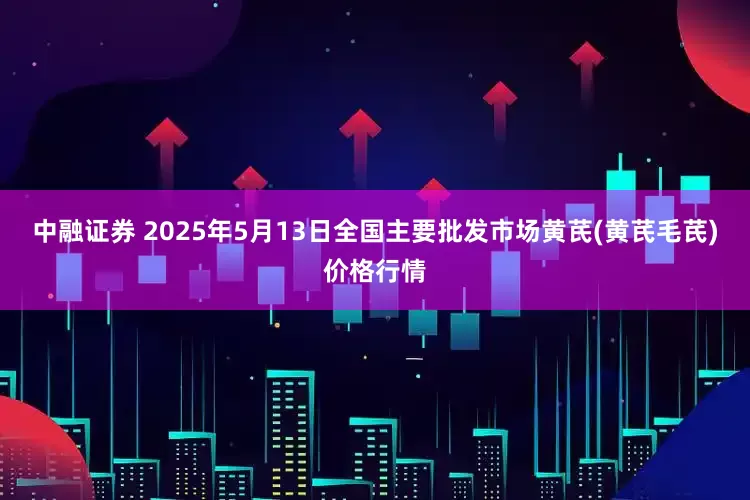 中融证券 2025年5月13日全国主要批发市场黄芪(黄芪毛芪)价格行情