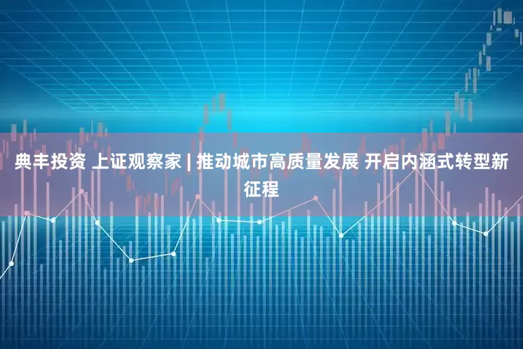 典丰投资 上证观察家 | 推动城市高质量发展 开启内涵式转型新征程