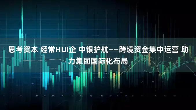思考资本 经常HUI企 中银护航——跨境资金集中运营 助力集团国际化布局