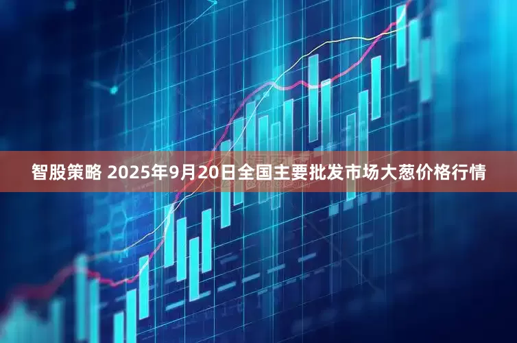 智股策略 2025年9月20日全国主要批发市场大葱价格行情