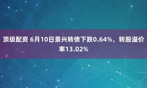 顶级配资 6月10日景兴转债下跌0.64%，转股溢价率13.02%
