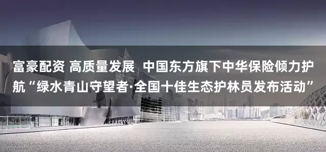 富豪配资 高质量发展  中国东方旗下中华保险倾力护航“绿水青山守望者·全国十佳生态护林员发布活动”