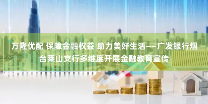 万隆优配 保障金融权益 助力美好生活——广发银行烟台莱山支行多维度开展金融教育宣传