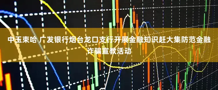 中玉束哈 广发银行烟台龙口支行开展金融知识赶大集防范金融诈骗宣教活动