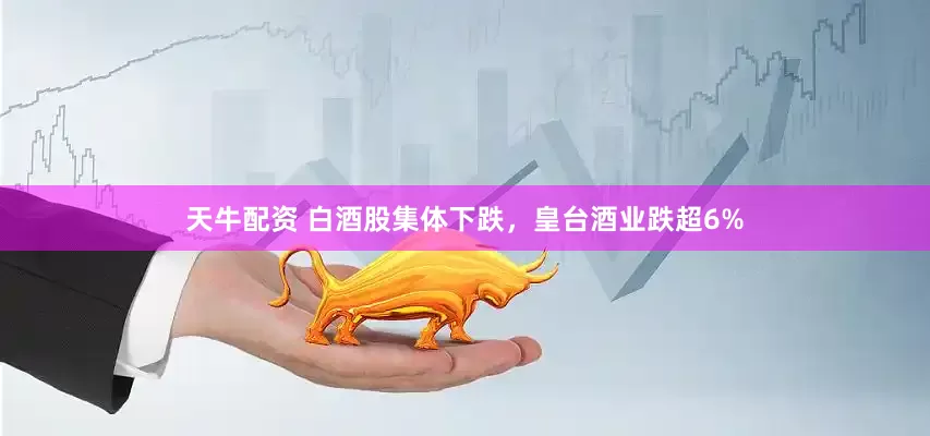 天牛配资 白酒股集体下跌，皇台酒业跌超6%